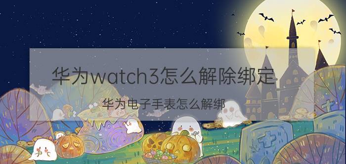 华为watch3怎么解除绑定 华为电子手表怎么解绑？